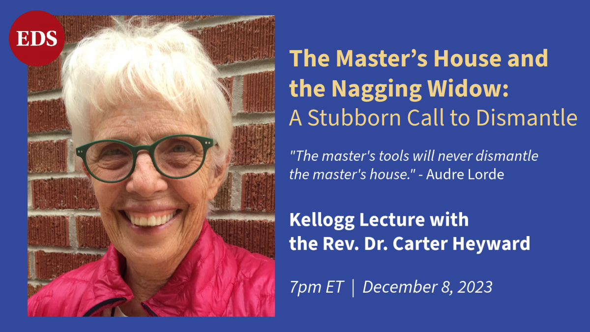 The Kellogg Lecture with the Rev. Dr. Carter Heyward. Dr. Heyward's lecture is titled "The Master's House and the Nagging Widow: A Stubborn Call to Dismantle."