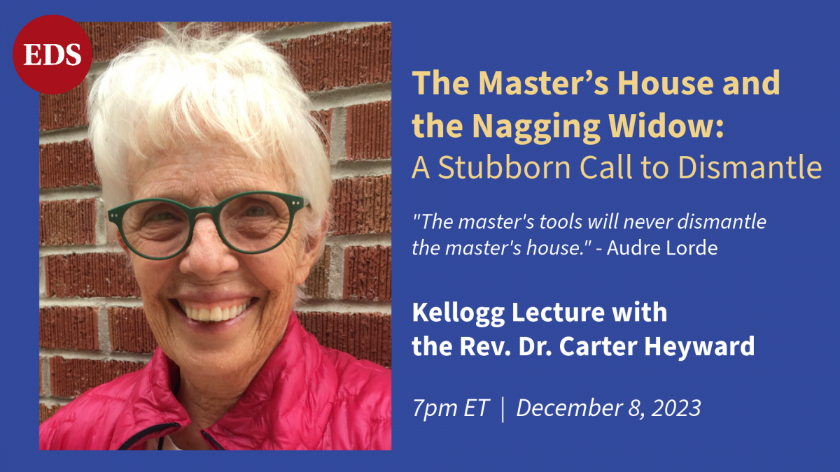 The Kellogg Lecture with the Rev. Dr. Carter Heyward. Dr. Heyward's lecture is titled "The Master's House and the Nagging Widow: A Stubborn Call to Dismantle." 